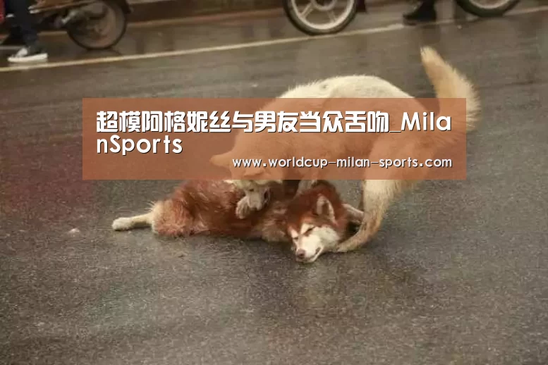 超模阿格妮丝与男友当众舌吻_MilanSports
